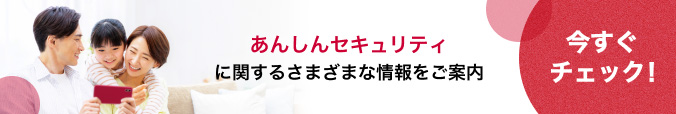 あんしんセキュリティに関するさまざまな情報をご案内 今すぐチェック!