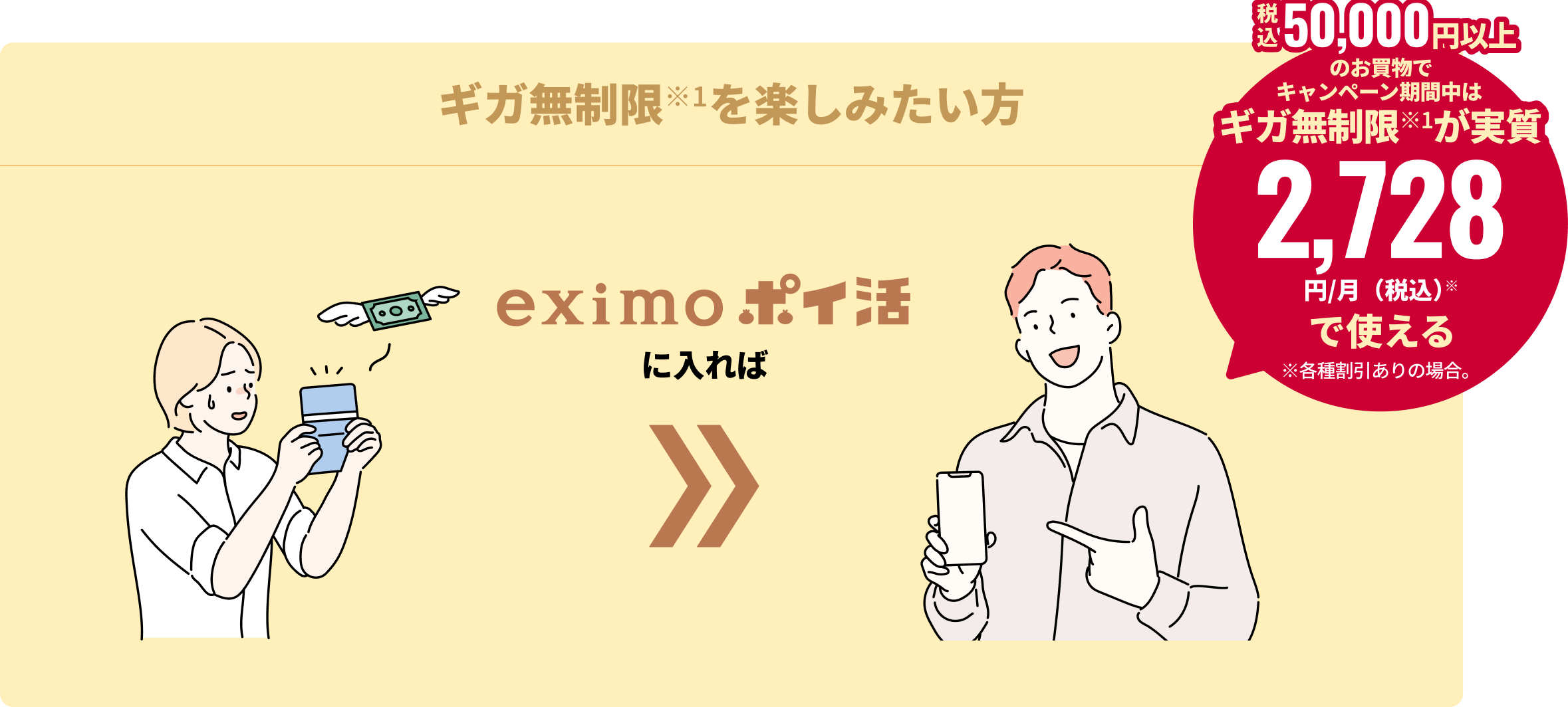 ギガ無制限※1を楽しみたい方 eximo ポイ活に入れば 税込50,000円以上のお買物でキャンペーン期間中は、ギガ無制限が実質2,728円/月(税込)※で使える ※各種割引ありの場合